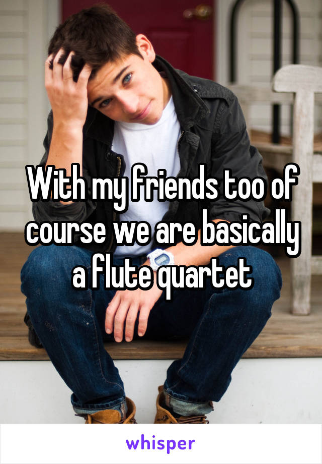 With my friends too of course we are basically a flute quartet