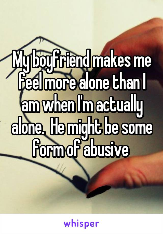 My boyfriend makes me feel more alone than I am when I'm actually alone.  He might be some form of abusive 
