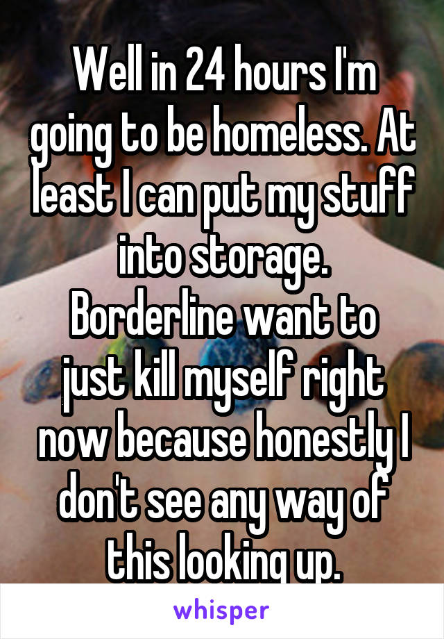 Well in 24 hours I'm going to be homeless. At least I can put my stuff into storage.
Borderline want to just kill myself right now because honestly I don't see any way of this looking up.