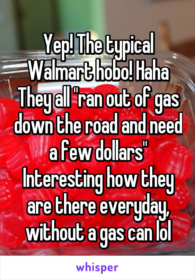 Yep! The typical Walmart hobo! Haha They all "ran out of gas down the road and need a few dollars" Interesting how they are there everyday, without a gas can lol