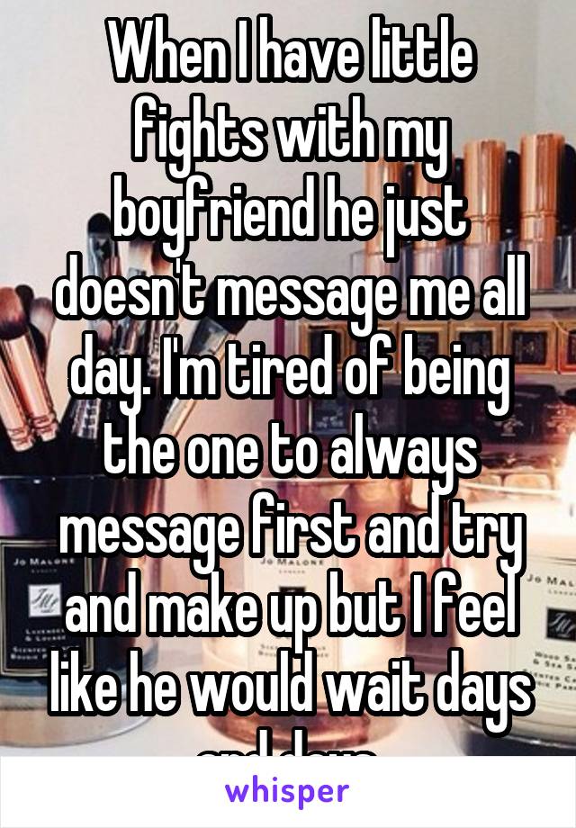 When I have little fights with my boyfriend he just doesn't message me all day. I'm tired of being the one to always message first and try and make up but I feel like he would wait days and days.