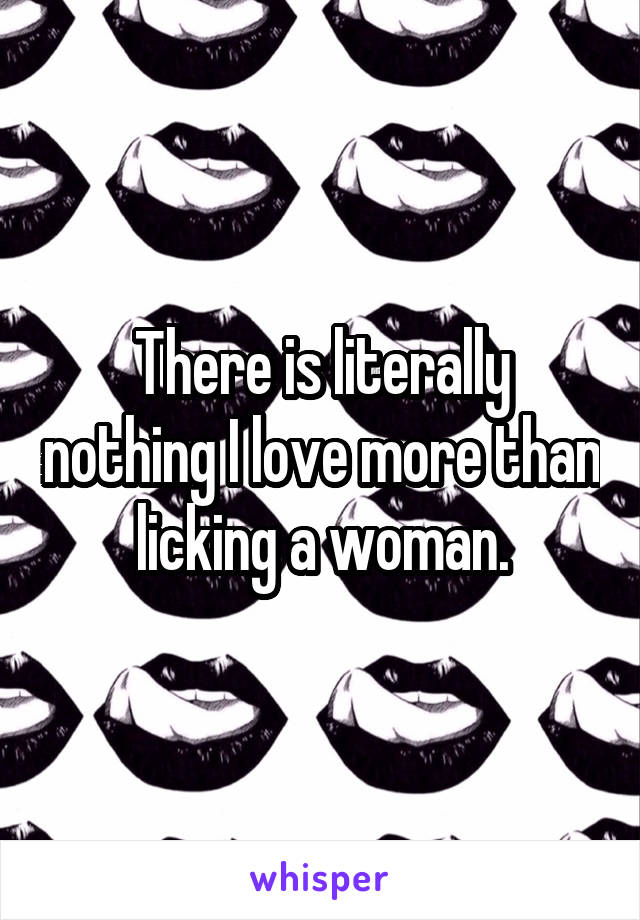 There is literally nothing I love more than licking a woman.