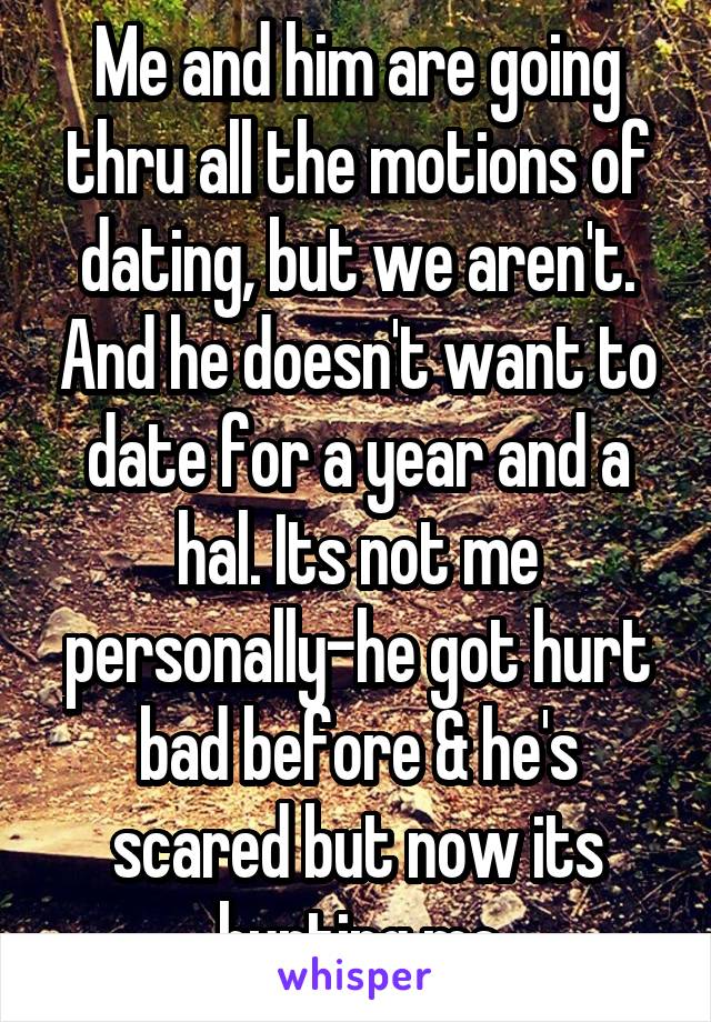 Me and him are going thru all the motions of dating, but we aren't. And he doesn't want to date for a year and a hal. Its not me personally-he got hurt bad before & he's scared but now its hurting me