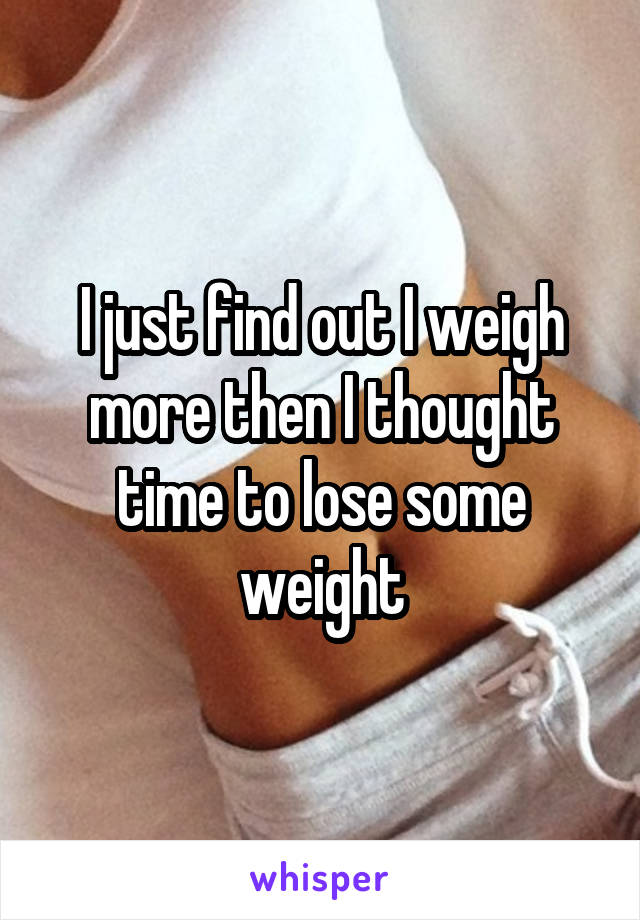 I just find out I weigh more then I thought time to lose some weight