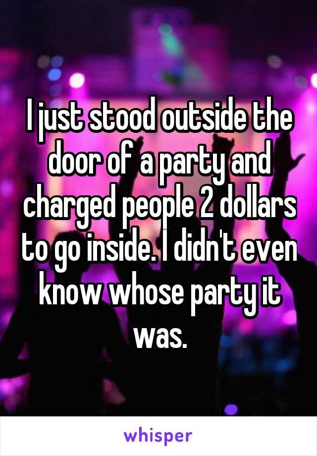 I just stood outside the door of a party and charged people 2 dollars to go inside. I didn't even know whose party it was.