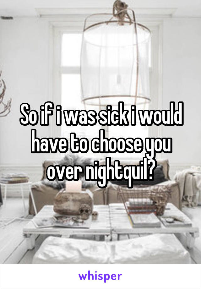 So if i was sick i would have to choose you over nightquil?