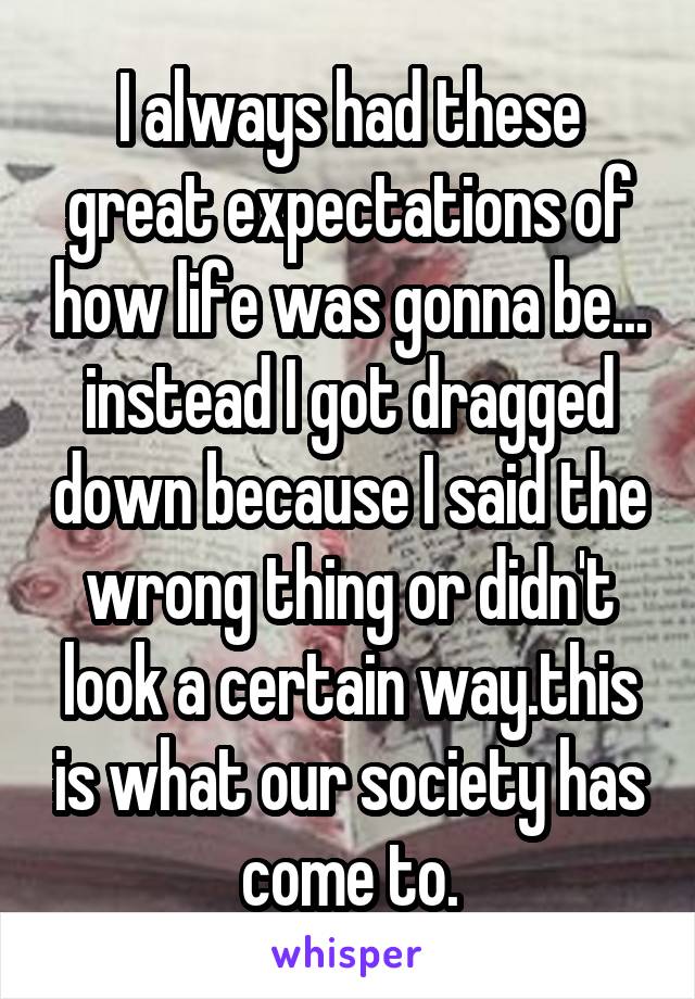 I always had these great expectations of how life was gonna be... instead I got dragged down because I said the wrong thing or didn't look a certain way.this is what our society has come to.