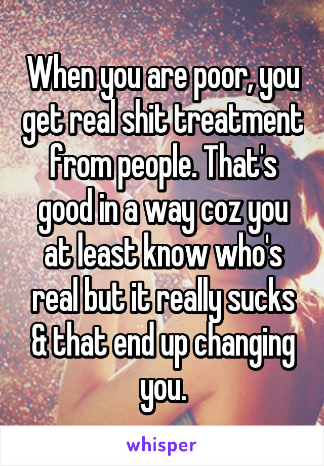 When you are poor, you get real shit treatment from people. That's good in a way coz you at least know who's real but it really sucks & that end up changing you.