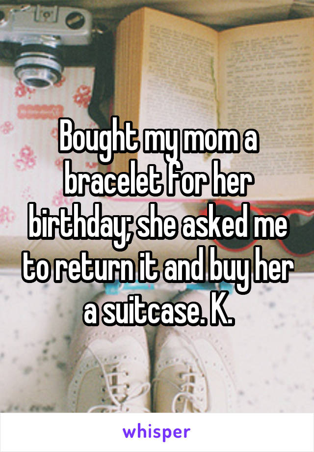 Bought my mom a bracelet for her birthday; she asked me to return it and buy her a suitcase. K.