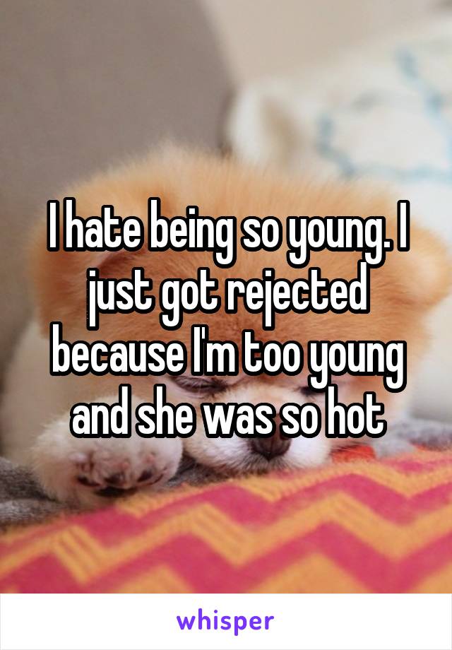 I hate being so young. I just got rejected because I'm too young and she was so hot