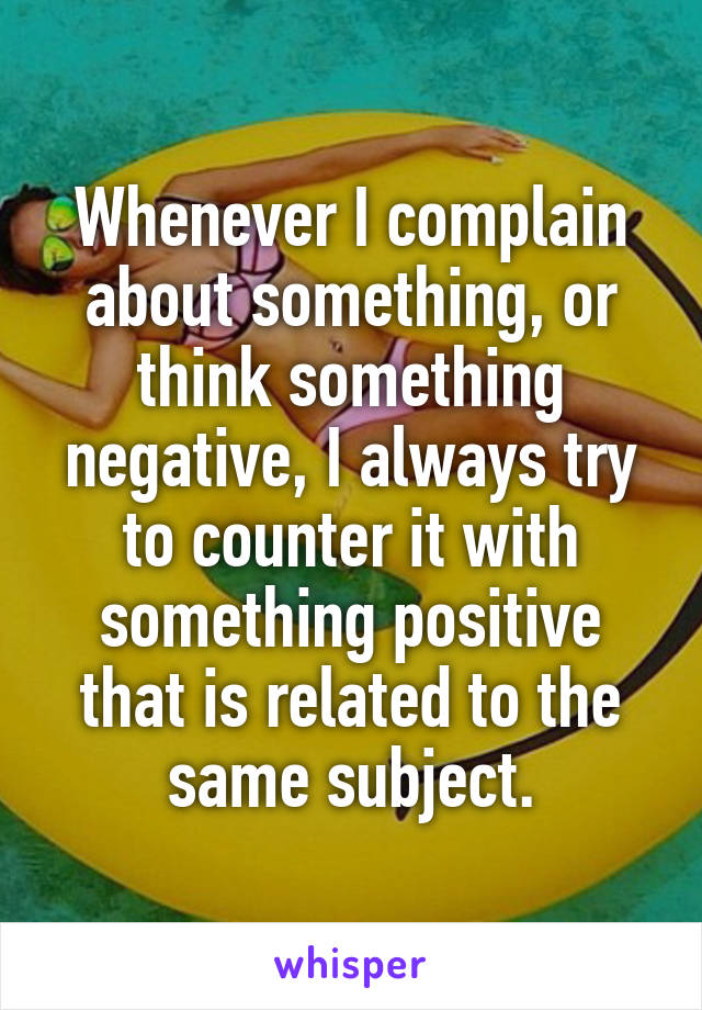 Whenever I complain about something, or think something negative, I always try to counter it with something positive that is related to the same subject.