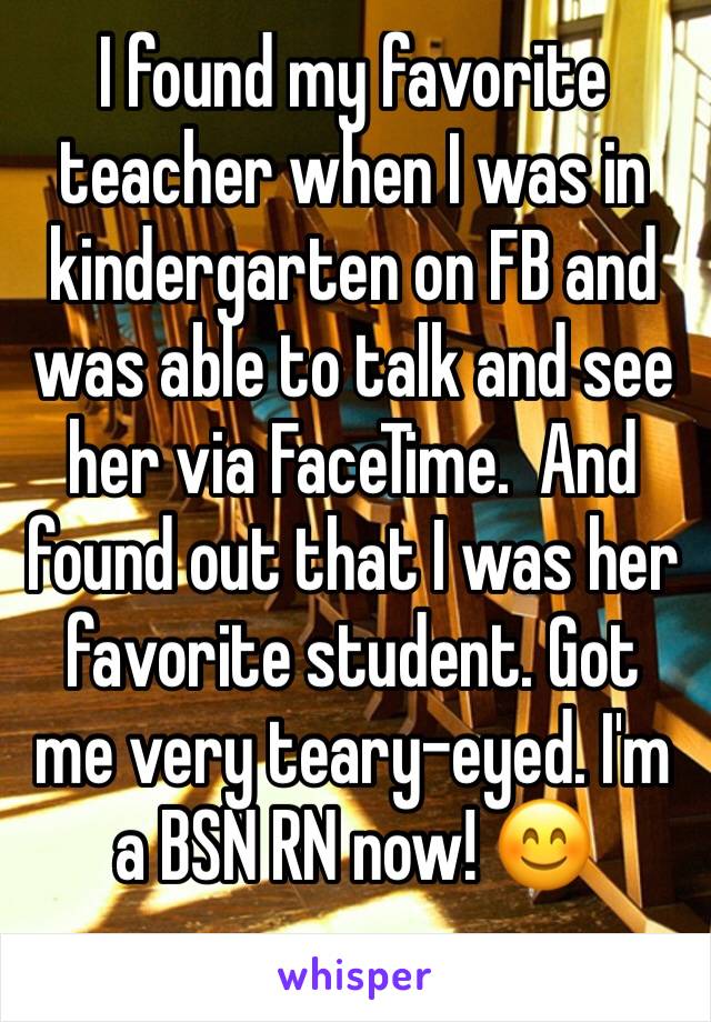 I found my favorite teacher when I was in kindergarten on FB and was able to talk and see her via FaceTime.  And found out that I was her favorite student. Got me very teary-eyed. I'm a BSN RN now! 😊