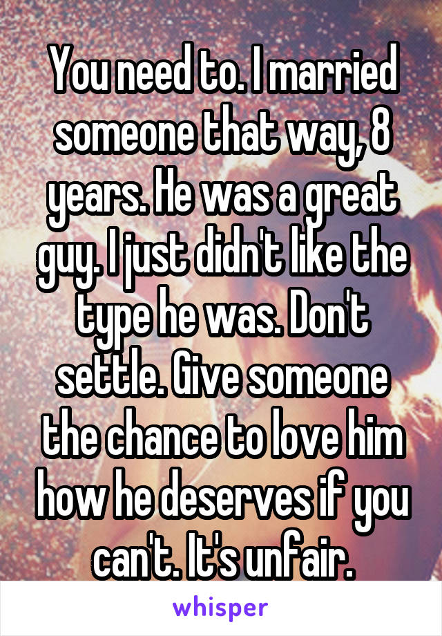 You need to. I married someone that way, 8 years. He was a great guy. I just didn't like the type he was. Don't settle. Give someone the chance to love him how he deserves if you can't. It's unfair.