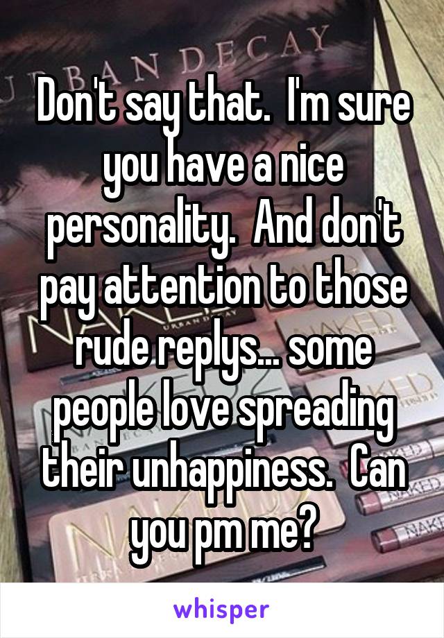 Don't say that.  I'm sure you have a nice personality.  And don't pay attention to those rude replys... some people love spreading their unhappiness.  Can you pm me?