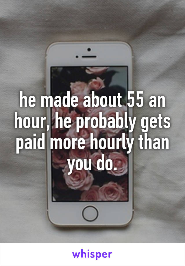 he made about 55 an hour, he probably gets paid more hourly than you do.