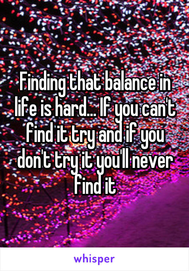 Finding that balance in life is hard... If you can't find it try and if you don't try it you'll never find it