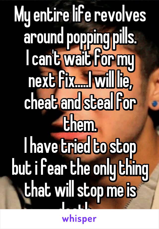 My entire life revolves around popping pills.
I can't wait for my next fix.....I will lie, cheat and steal for them.
I have tried to stop but i fear the only thing that will stop me is death....