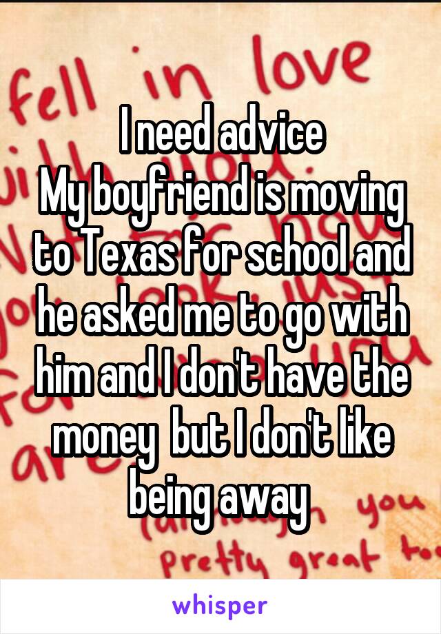 I need advice
My boyfriend is moving to Texas for school and he asked me to go with him and I don't have the money  but I don't like being away 