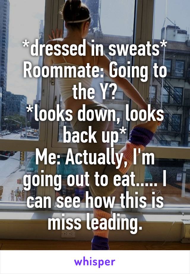 *dressed in sweats*
Roommate: Going to the Y?
*looks down, looks back up*
Me: Actually, I'm going out to eat..... I can see how this is miss leading.