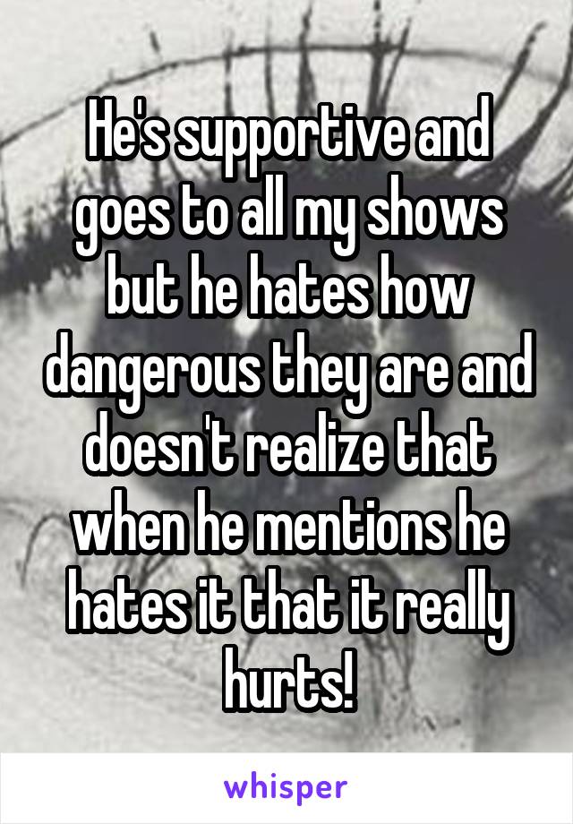 He's supportive and goes to all my shows but he hates how dangerous they are and doesn't realize that when he mentions he hates it that it really hurts!