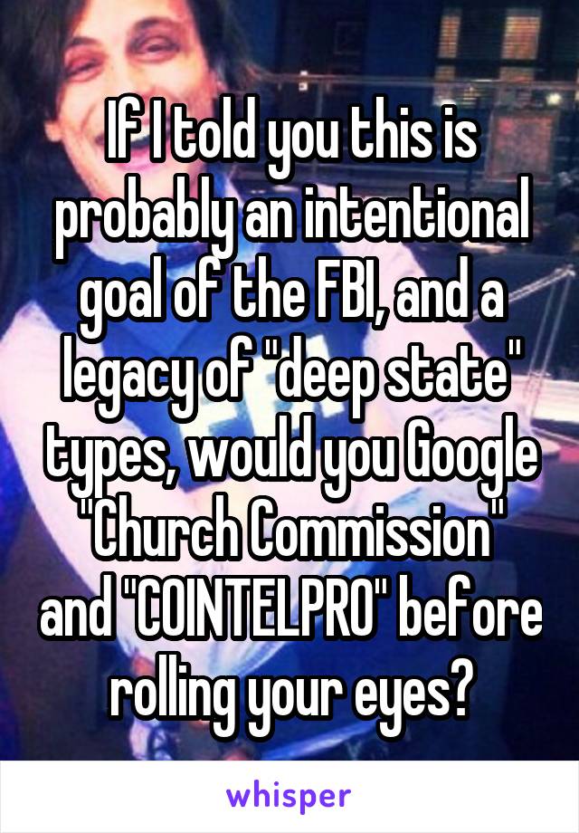 If I told you this is probably an intentional goal of the FBI, and a legacy of "deep state" types, would you Google "Church Commission" and "COINTELPRO" before rolling your eyes?