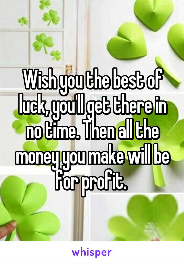 Wish you the best of luck, you'll get there in no time. Then all the money you make will be for profit. 