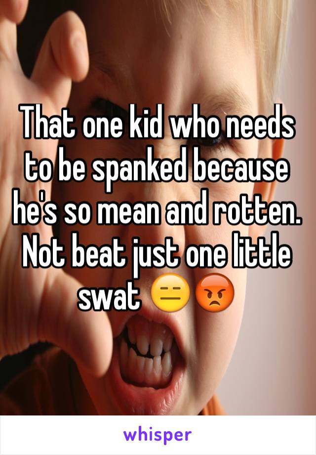 That one kid who needs to be spanked because he's so mean and rotten. Not beat just one little swat 😑😡