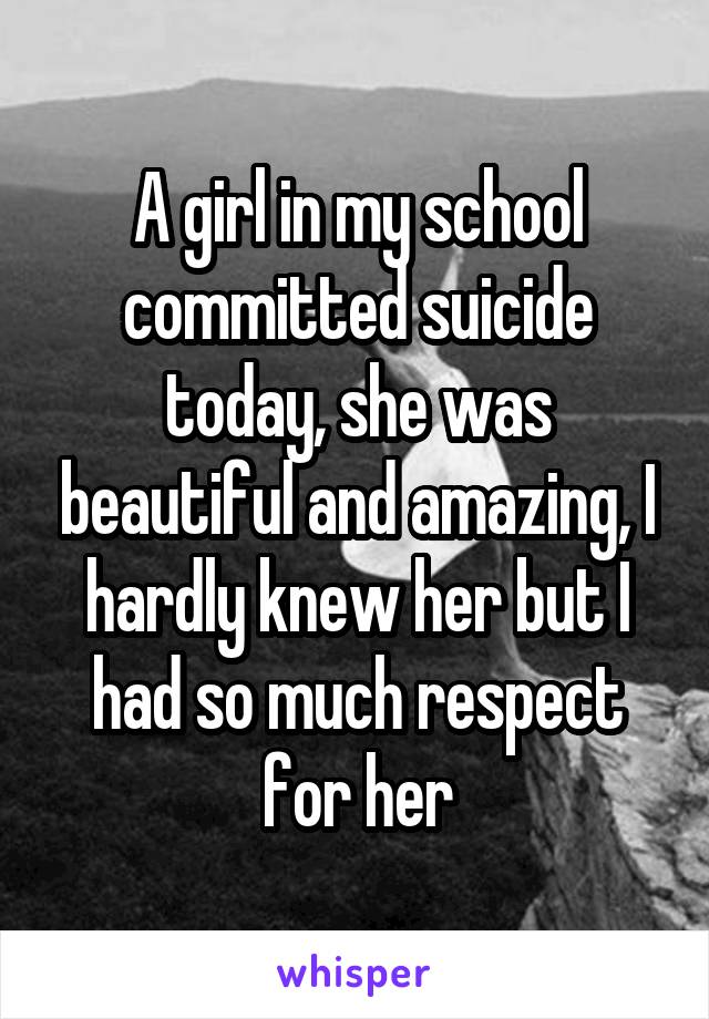 A girl in my school committed suicide today, she was beautiful and amazing, I hardly knew her but I had so much respect for her