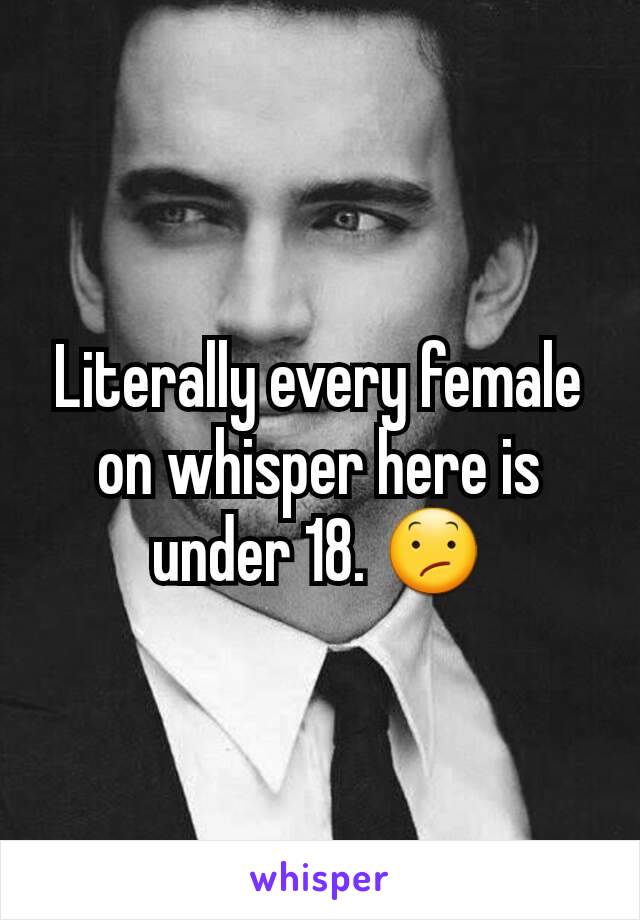 Literally every female on whisper here is under 18. 😕