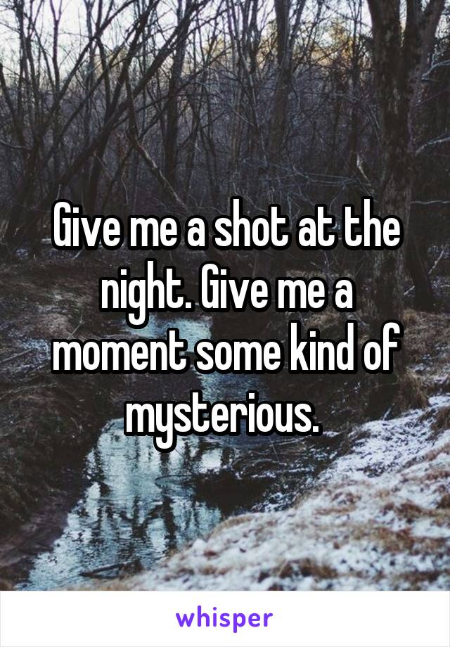 Give me a shot at the night. Give me a moment some kind of mysterious. 