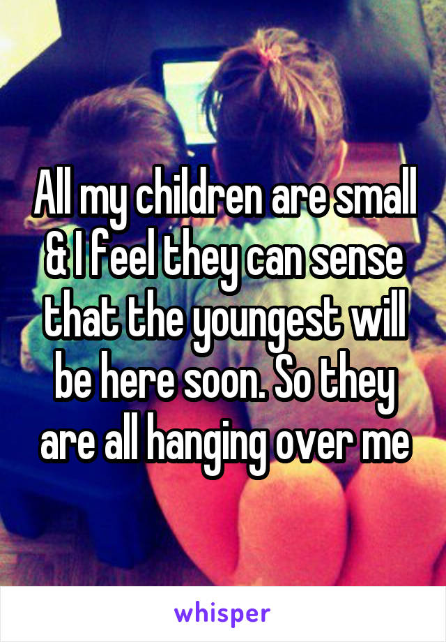 All my children are small & I feel they can sense that the youngest will be here soon. So they are all hanging over me