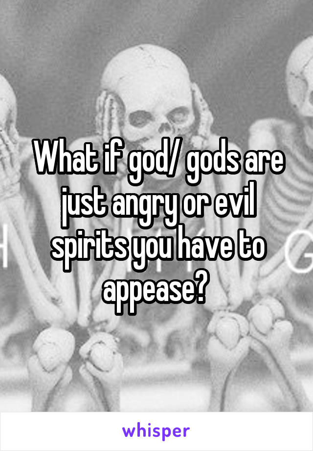 What if god/ gods are just angry or evil spirits you have to appease? 