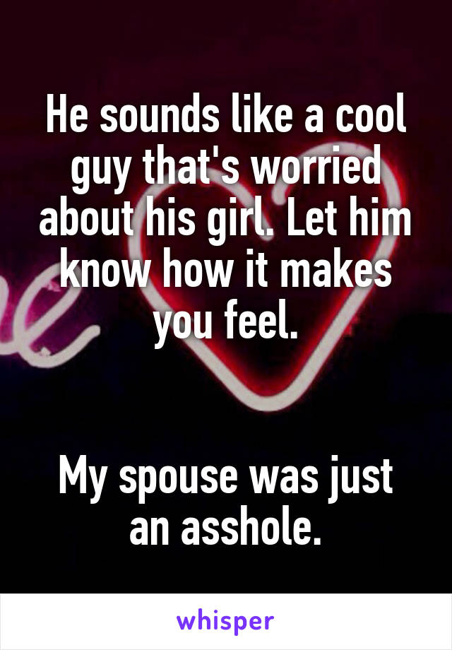 He sounds like a cool guy that's worried about his girl. Let him know how it makes you feel.


My spouse was just an asshole.