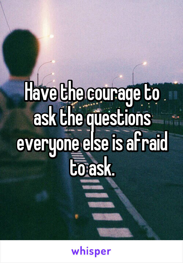 Have the courage to ask the questions everyone else is afraid to ask.