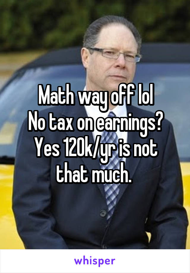 Math way off lol
No tax on earnings?
Yes 120k/yr is not that much. 