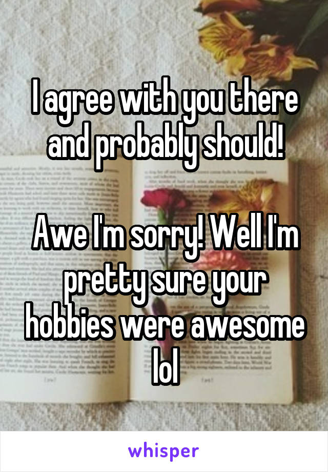 I agree with you there and probably should!

Awe I'm sorry! Well I'm pretty sure your hobbies were awesome lol