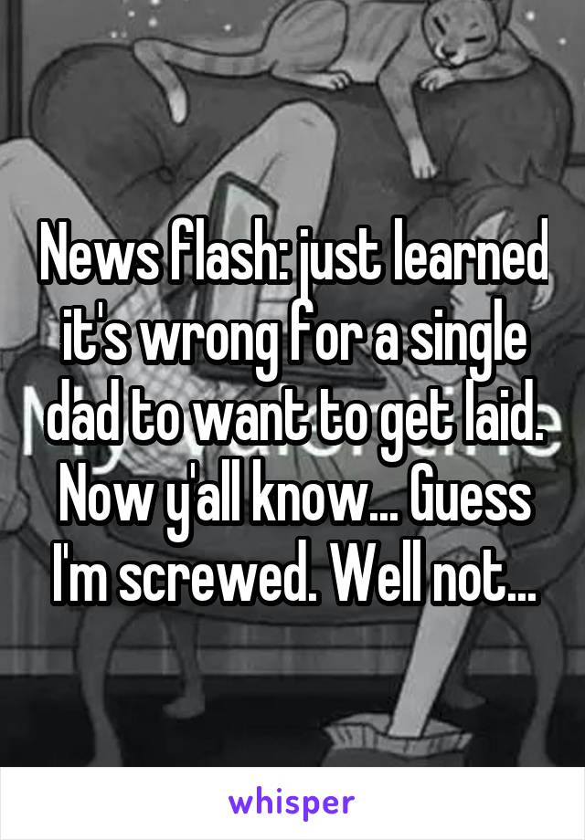 News flash: just learned it's wrong for a single dad to want to get laid. Now y'all know... Guess I'm screwed. Well not...