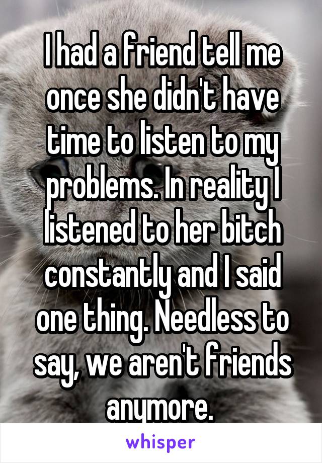 I had a friend tell me once she didn't have time to listen to my problems. In reality I listened to her bitch constantly and I said one thing. Needless to say, we aren't friends anymore. 