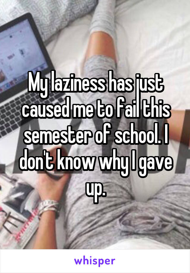 My laziness has just caused me to fail this semester of school. I don't know why I gave up.