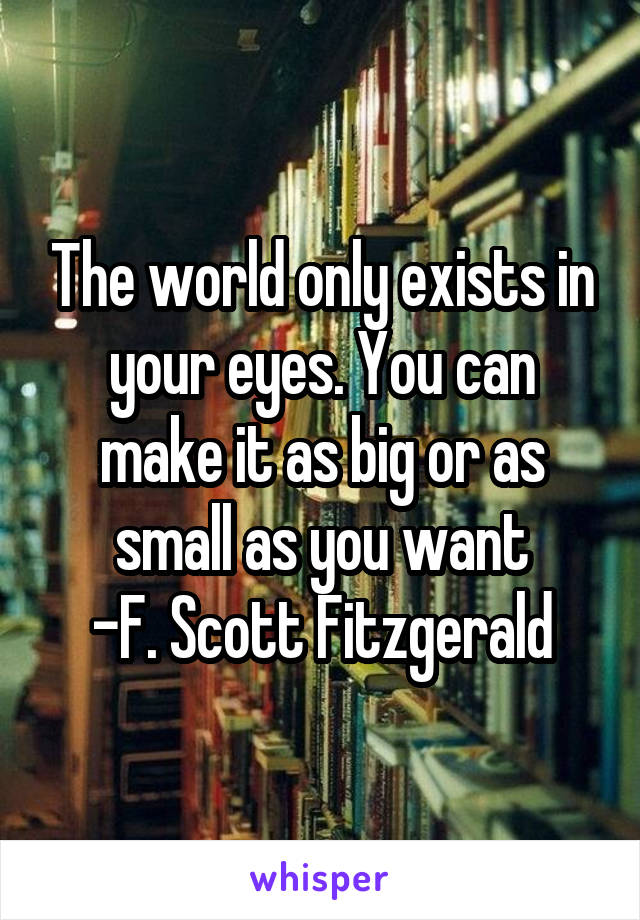 The world only exists in your eyes. You can make it as big or as small as you want
-F. Scott Fitzgerald