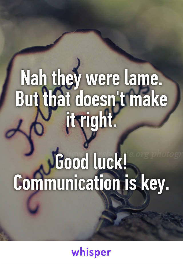 Nah they were lame. But that doesn't make it right.

Good luck! Communication is key.