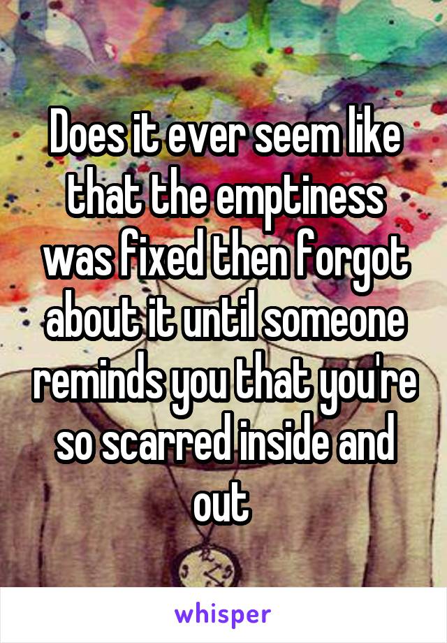 Does it ever seem like that the emptiness was fixed then forgot about it until someone reminds you that you're so scarred inside and out 