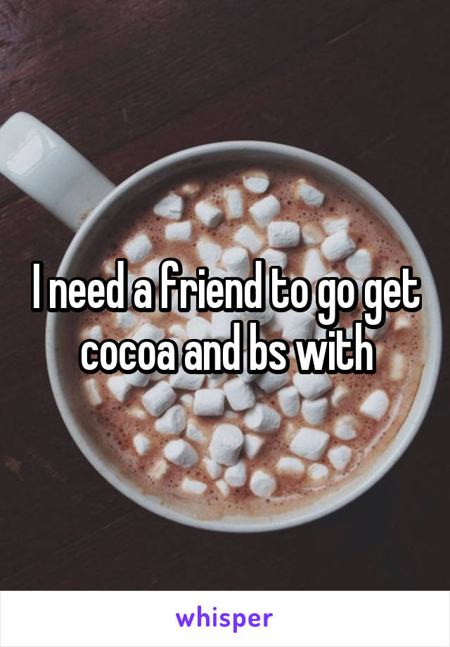 I need a friend to go get cocoa and bs with