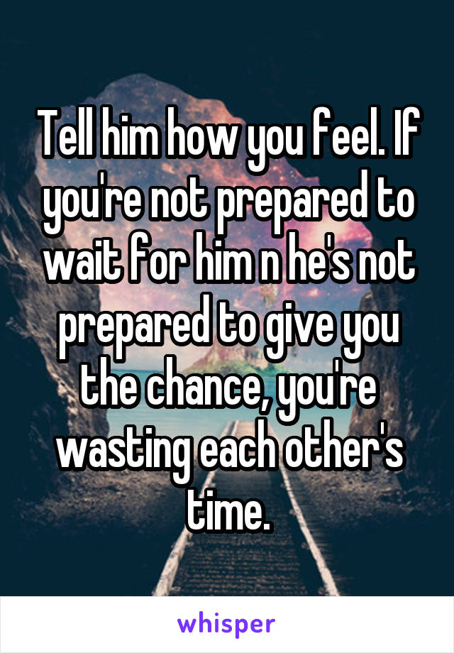 Tell him how you feel. If you're not prepared to wait for him n he's not prepared to give you the chance, you're wasting each other's time.