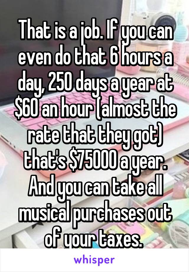 That is a job. If you can even do that 6 hours a day, 250 days a year at $60 an hour (almost the rate that they got) that's $75000 a year. And you can take all musical purchases out of your taxes. 