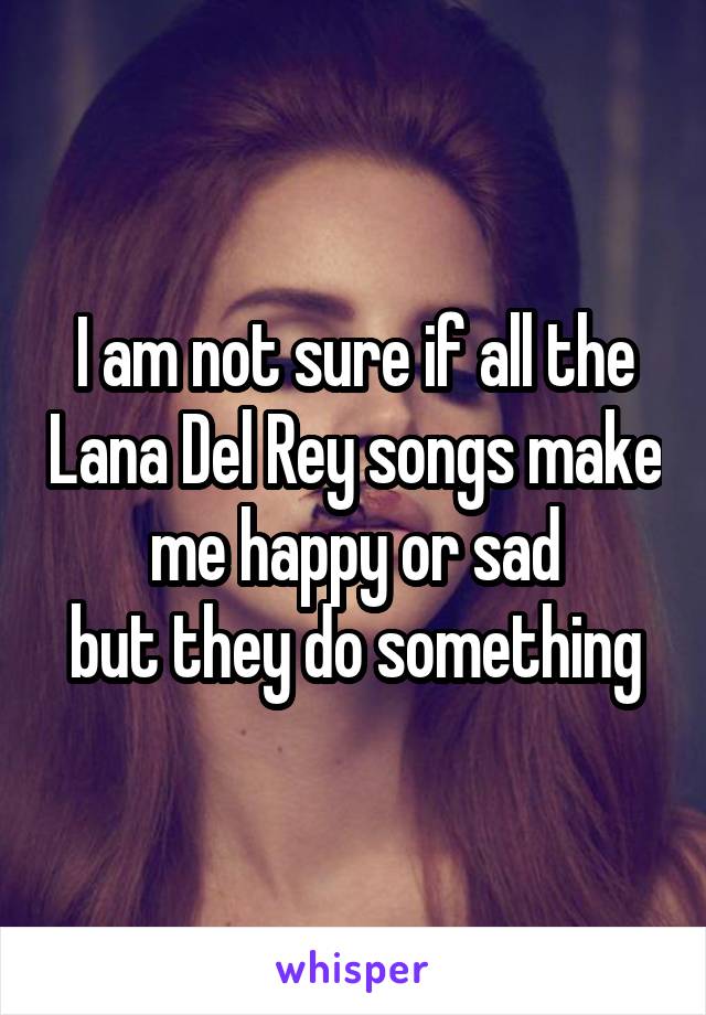 I am not sure if all the Lana Del Rey songs make me happy or sad
but they do something