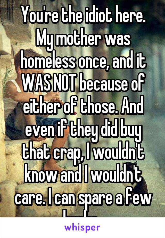 You're the idiot here. My mother was homeless once, and it WAS NOT because of either of those. And even if they did buy that crap, I wouldn't know and I wouldn't care. I can spare a few bucks. 