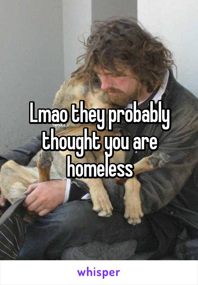 Lmao they probably thought you are homeless