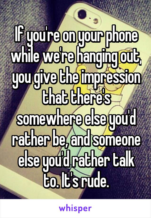 If you're on your phone while we're hanging out, you give the impression that there's somewhere else you'd rather be, and someone else you'd rather talk to. It's rude.