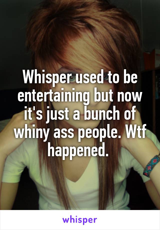 Whisper used to be entertaining but now it's just a bunch of whiny ass people. Wtf happened. 